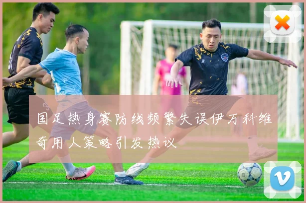 国足热身赛防线频繁失误伊万科维奇用人策略引发热议